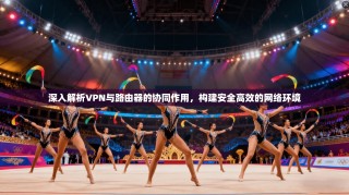 深入解析VPN与路由器的协同作用，构建安全高效的网络环境