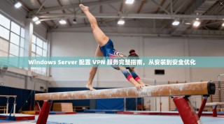 Windows Server 配置 VPN 服务完整指南，从安装到安全优化