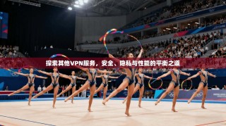 探索其他VPN服务，安全、隐私与性能的平衡之道