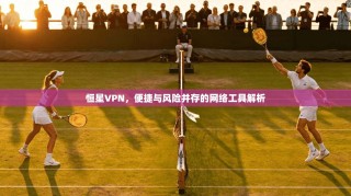 恒星VPN，便捷与风险并存的网络工具解析