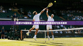 迅游VPN国际版，跨境网络连接的新选择与技术解析