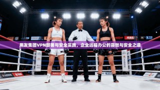 用友集团VPN部署与安全实践，企业远程办公的高效与安全之道
