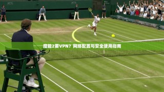 魔能2要VPN？网络配置与安全使用指南