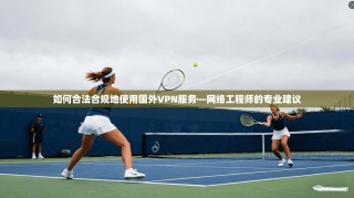 如何合法合规地使用国外VPN服务—网络工程师的专业建议