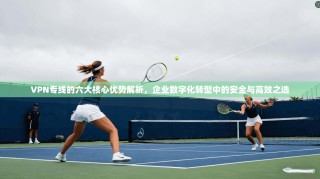 VPN专线的六大核心优势解析，企业数字化转型中的安全与高效之选