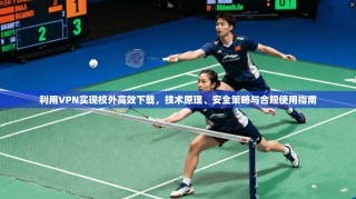 利用VPN实现校外高效下载，技术原理、安全策略与合规使用指南