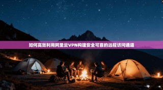 如何高效利用阿里云VPN构建安全可靠的远程访问通道