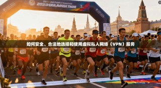 如何安全、合法地选择和使用虚拟私人网络（VPN）服务