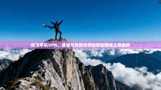 乐飞手机VPN，便捷与风险并存的移动网络工具解析