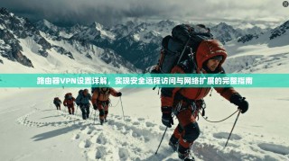 路由器VPN设置详解，实现安全远程访问与网络扩展的完整指南