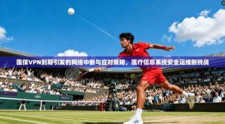 医保VPN到期引发的网络中断与应对策略，医疗信息系统安全运维新挑战