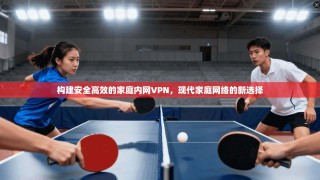 构建安全高效的家庭内网VPN，现代家庭网络的新选择
