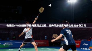 电脑端VPN加速器下载与使用全攻略，提升网络速度与安全性的必备工具