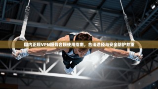 国内正规VPN服务合规使用指南，合法途径与安全防护并重