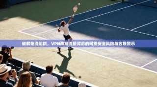 破解免流陷阱，VPN改写流量背后的网络安全风险与合规警示