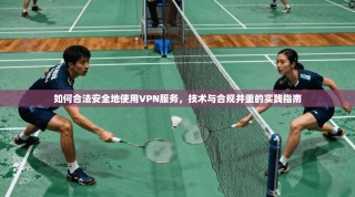 如何合法安全地使用VPN服务，技术与合规并重的实践指南