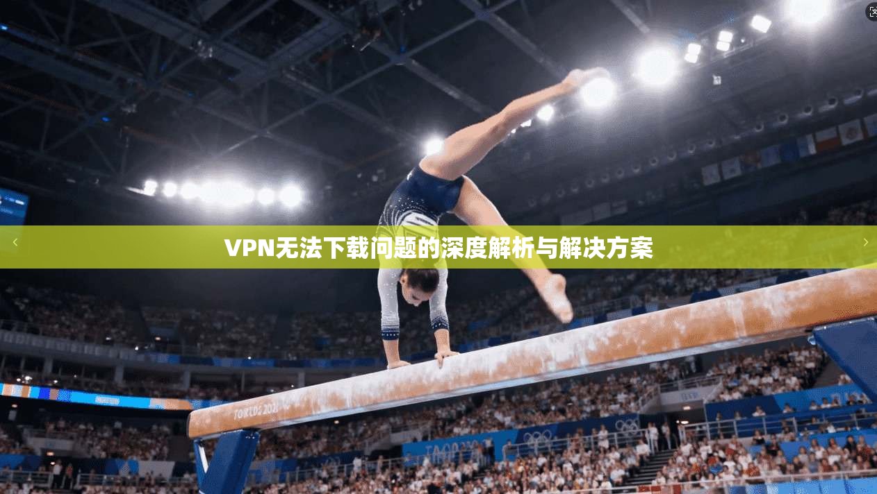 VPN无法下载问题的深度解析与解决方案  第1张