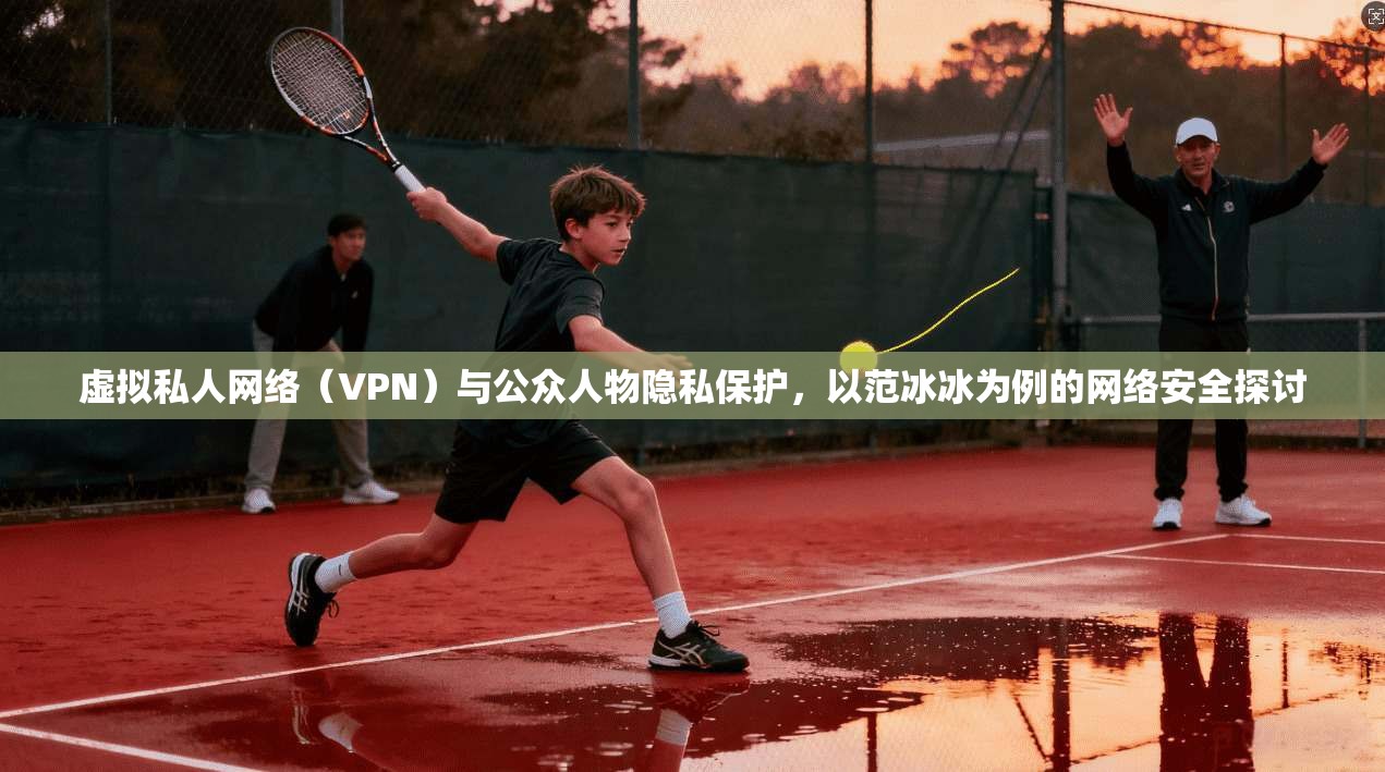 虚拟私人网络(VPN)与公众人物隐私保护,以范冰冰为例的网络安全探讨 第1张 虚拟私人网络(VPN)与公众人物隐私保护,以范冰冰为例的网络安全探讨 第1张