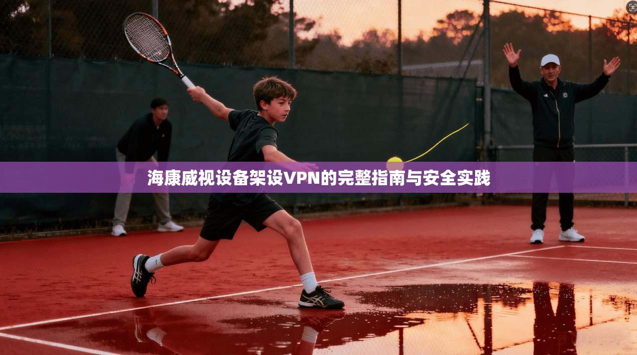 海康威视设备架设VPN的完整指南与安全实践  第1张