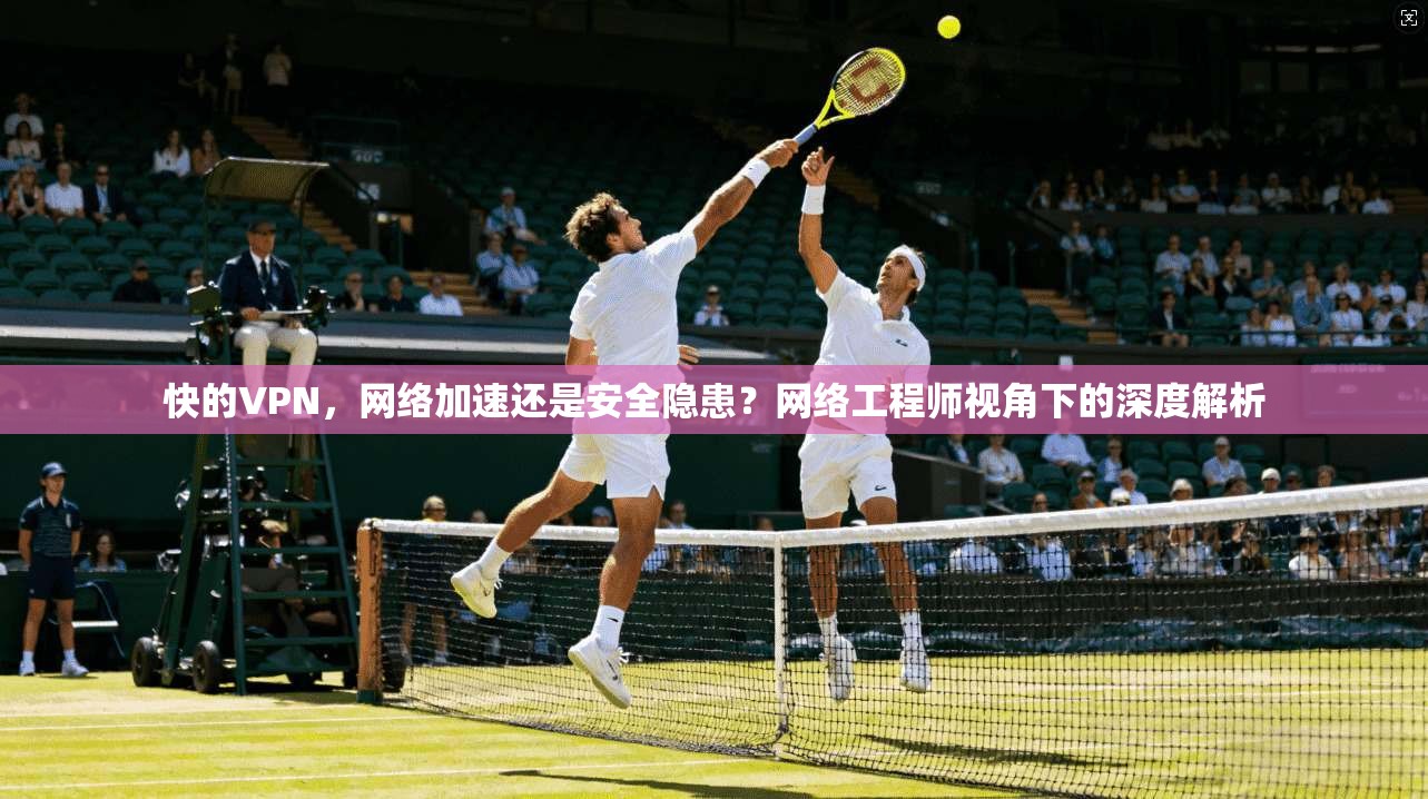 快的VPN，网络加速还是安全隐患？网络工程师视角下的深度解析