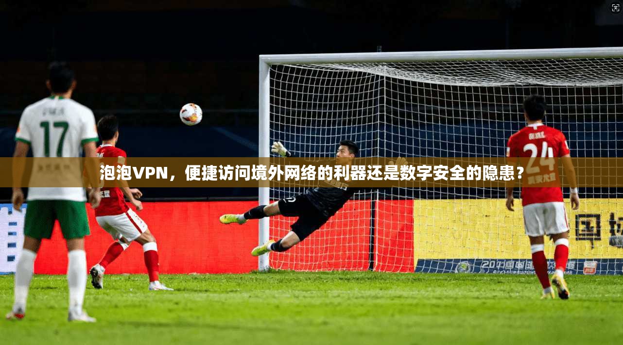 泡泡VPN，便捷访问境外网络的利器还是数字安全的隐患？