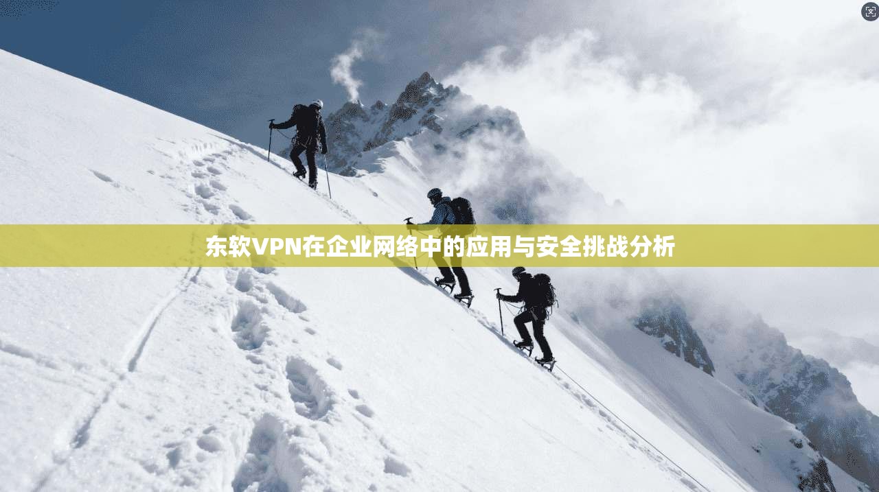东软VPN在企业网络中的应用与安全挑战分析