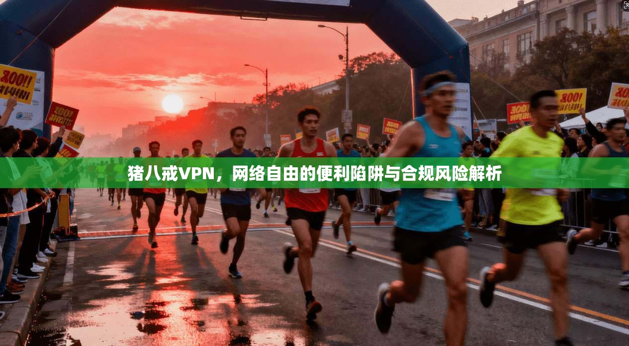 猪八戒VPN，网络自由的便利陷阱与合规风险解析