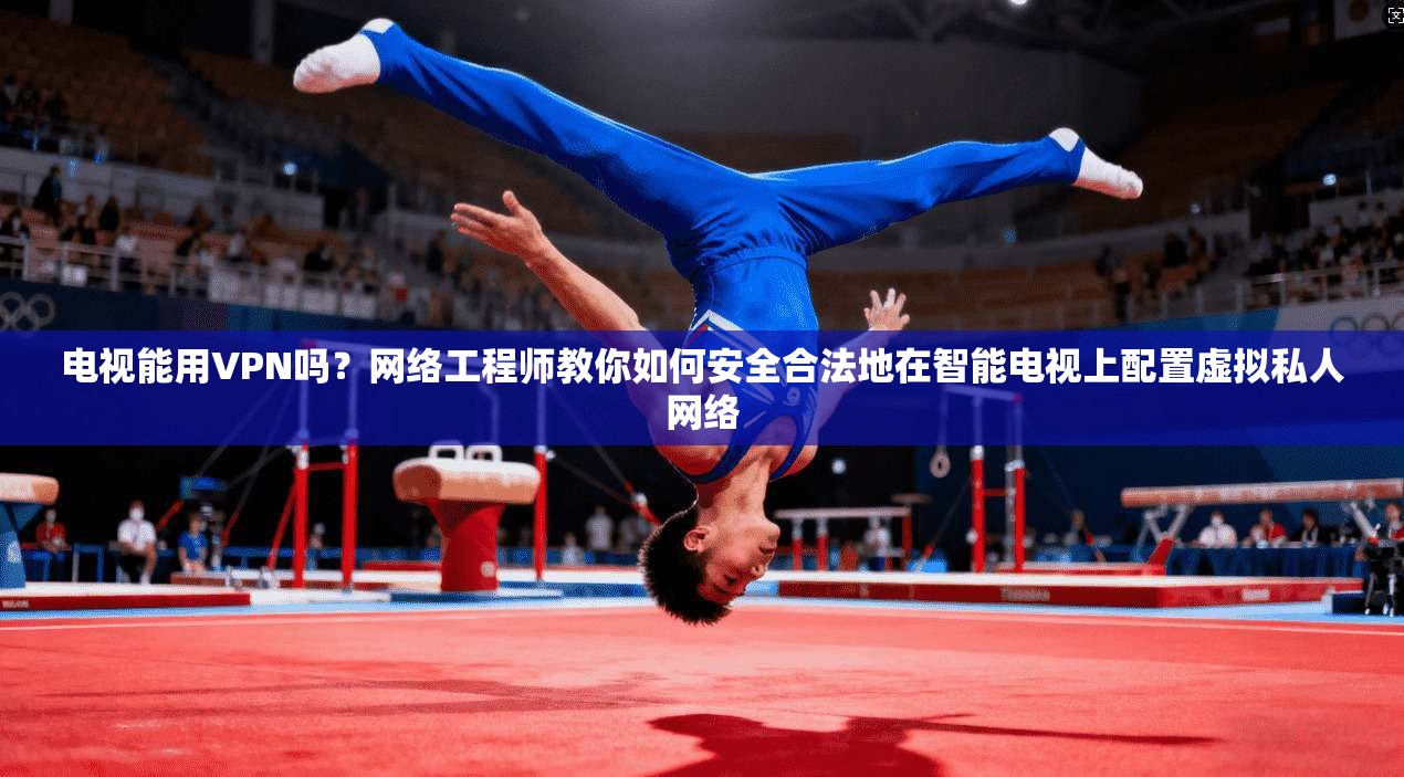 电视能用VPN吗？网络工程师教你如何安全合法地在智能电视上配置虚拟私人网络