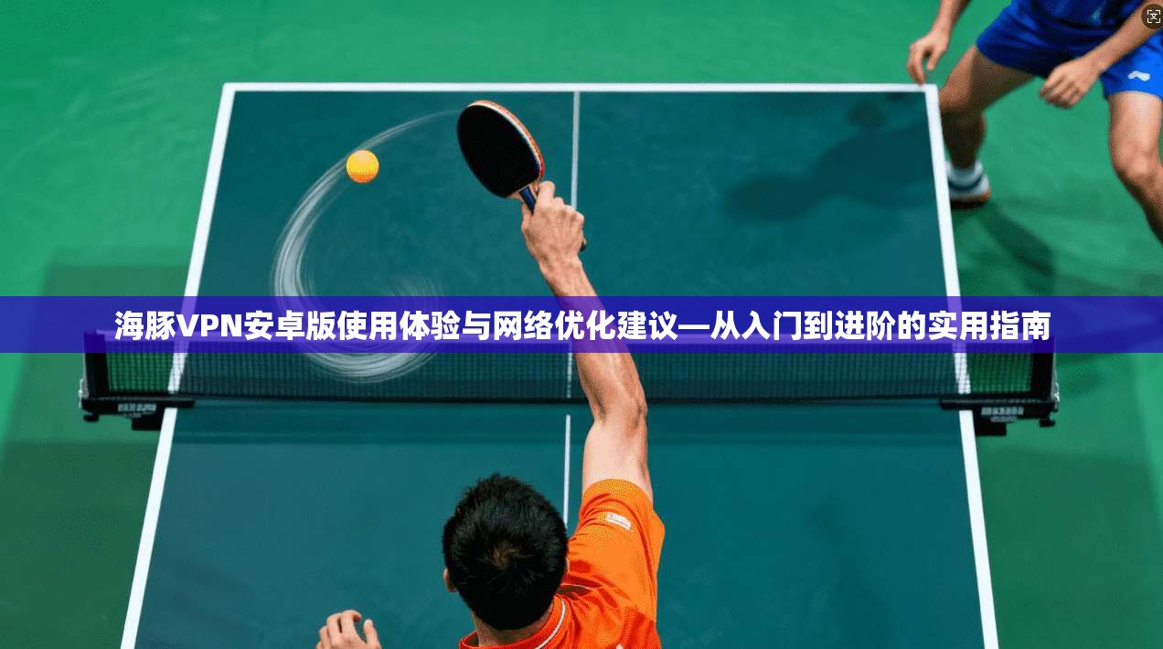 海豚VPN安卓版使用体验与网络优化建议—从入门到进阶的实用指南