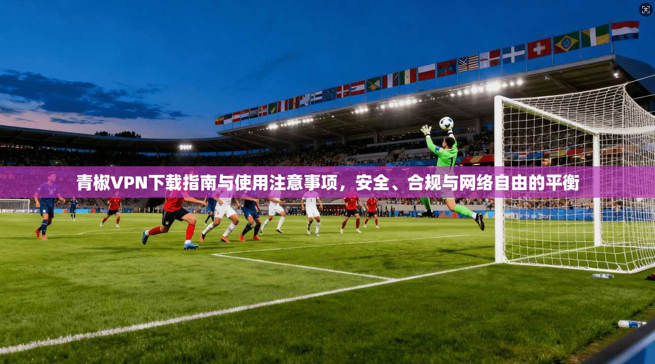 青椒VPN下载指南与使用注意事项，安全、合规与网络自由的平衡