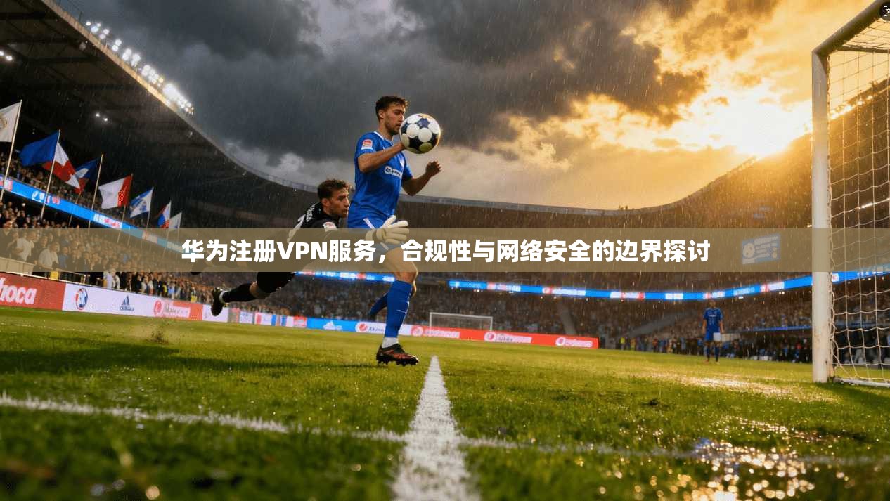 华为注册VPN服务，合规性与网络安全的边界探讨