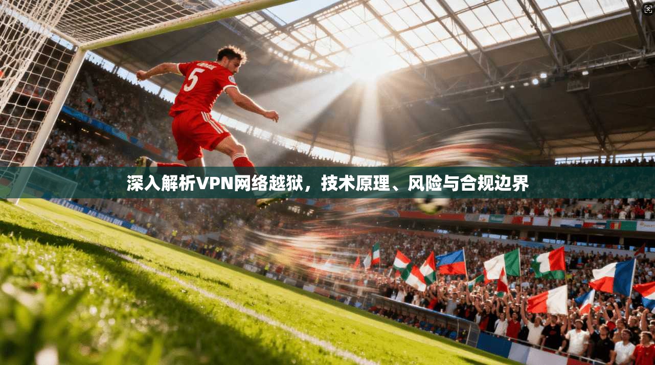 深入解析VPN网络越狱,技术原理、风险与合规边界