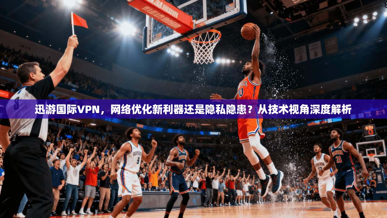 迅游国际VPN，网络优化新利器还是隐私隐患？从技术视角深度解析