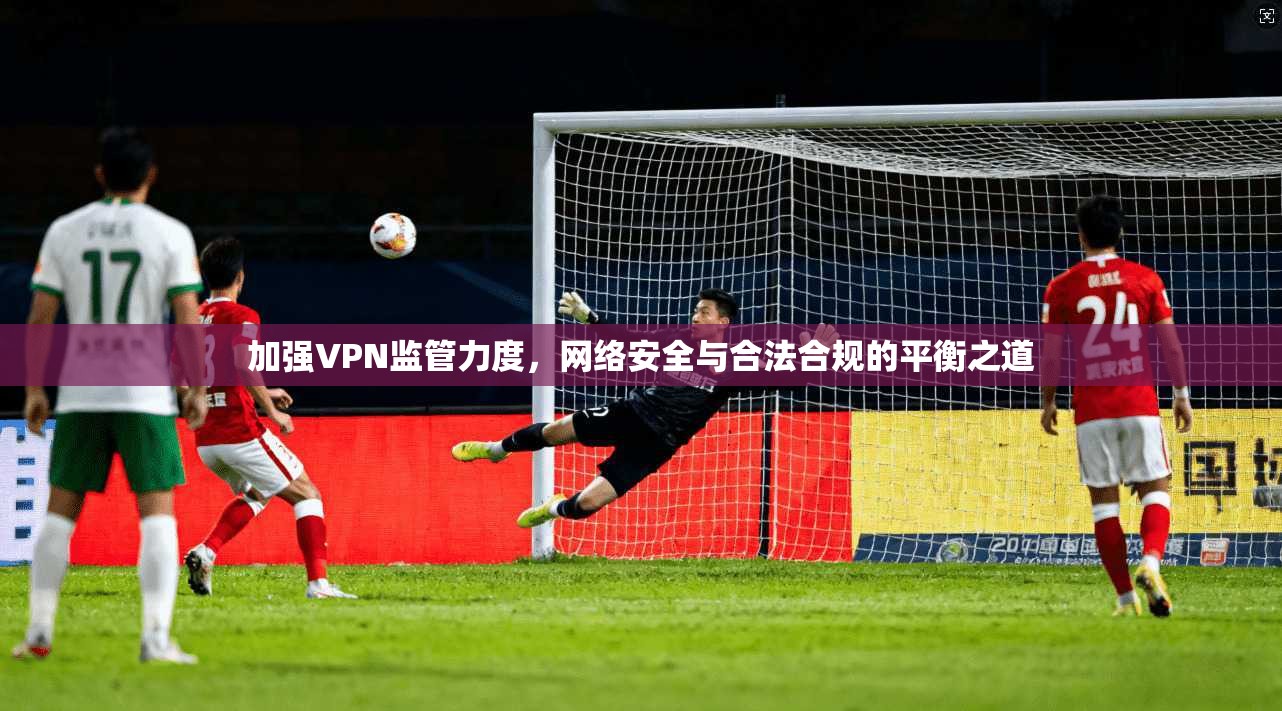 加强VPN监管力度，网络安全与合法合规的平衡之道