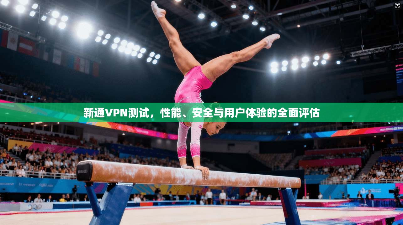 新通VPN测试，性能、安全与用户体验的全面评估