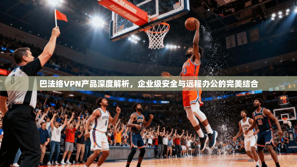 巴法络VPN产品深度解析，企业级安全与远程办公的完美结合