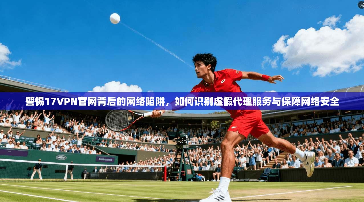 警惕17VPN官网背后的网络陷阱，如何识别虚假代理服务与保障网络安全