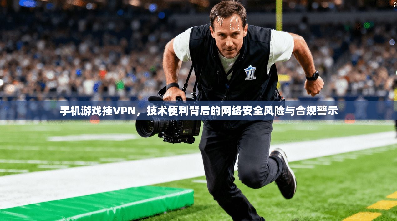 手机游戏挂VPN，技术便利背后的网络安全风险与合规警示