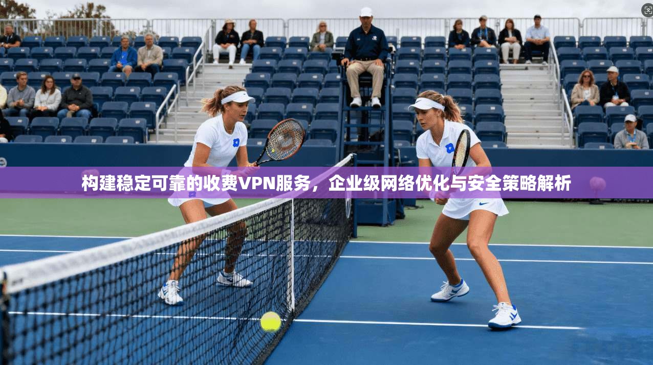 构建稳定可靠的收费VPN服务，企业级网络优化与安全策略解析
