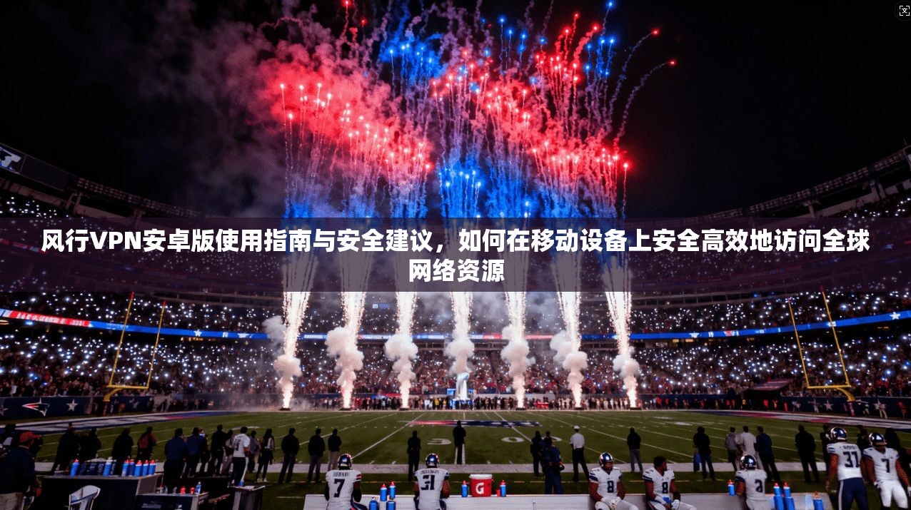 风行VPN安卓版使用指南与安全建议，如何在移动设备上安全高效地访问全球网络资源