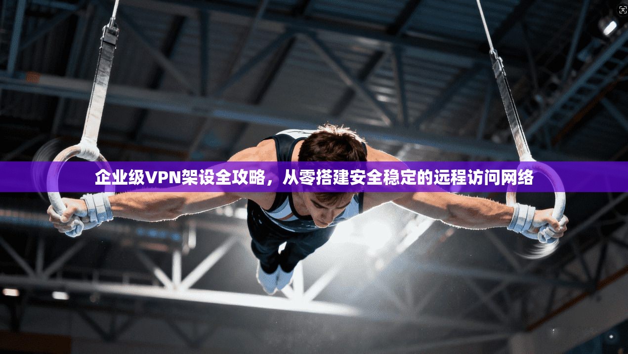 企业级VPN架设全攻略，从零搭建安全稳定的远程访问网络