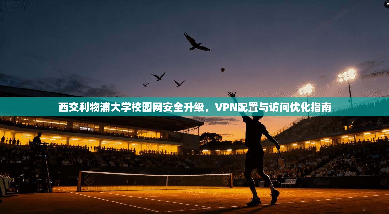 西交利物浦大学校园网安全升级，VPN配置与访问优化指南