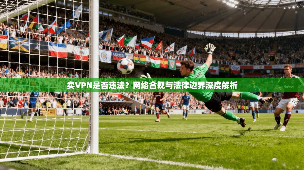 卖VPN是否违法？网络合规与法律边界深度解析