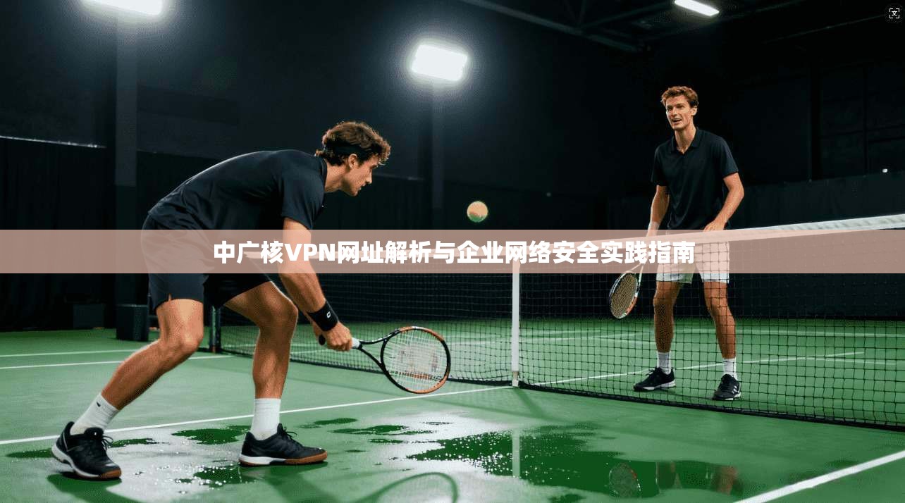 中广核VPN网址解析与企业网络安全实践指南
