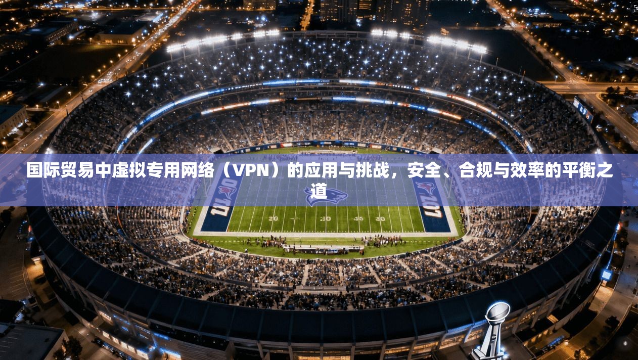 国际贸易中虚拟专用网络(VPN)的应用与挑战,安全、合规与效率的平衡之道
