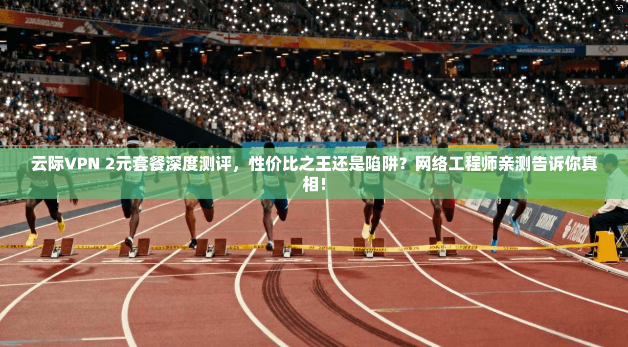 云际VPN 2元套餐深度测评，性价比之王还是陷阱？网络工程师亲测告诉你真相！
