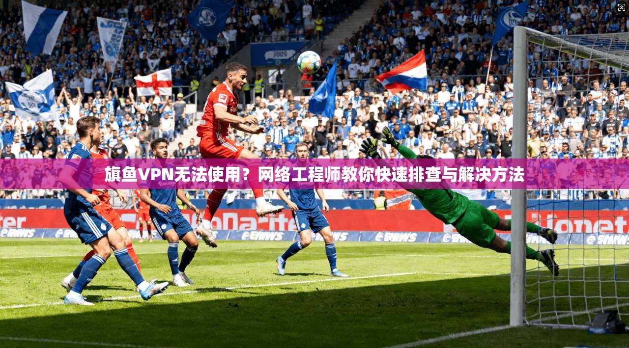 旗鱼VPN无法使用？网络工程师教你快速排查与解决方法