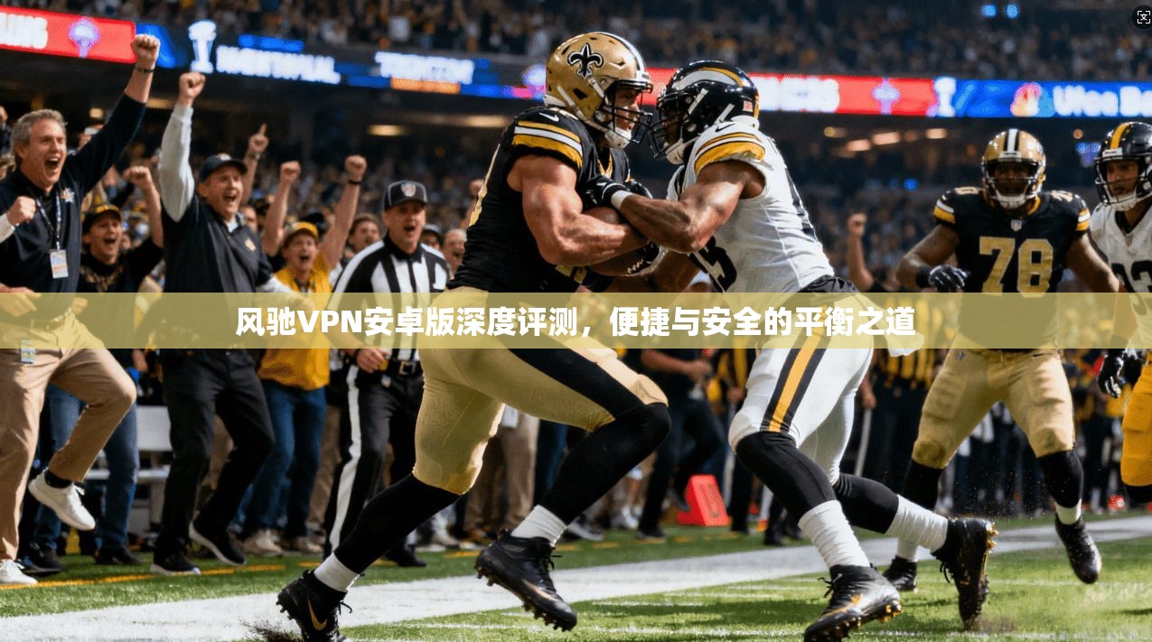 风驰VPN安卓版深度评测，便捷与安全的平衡之道