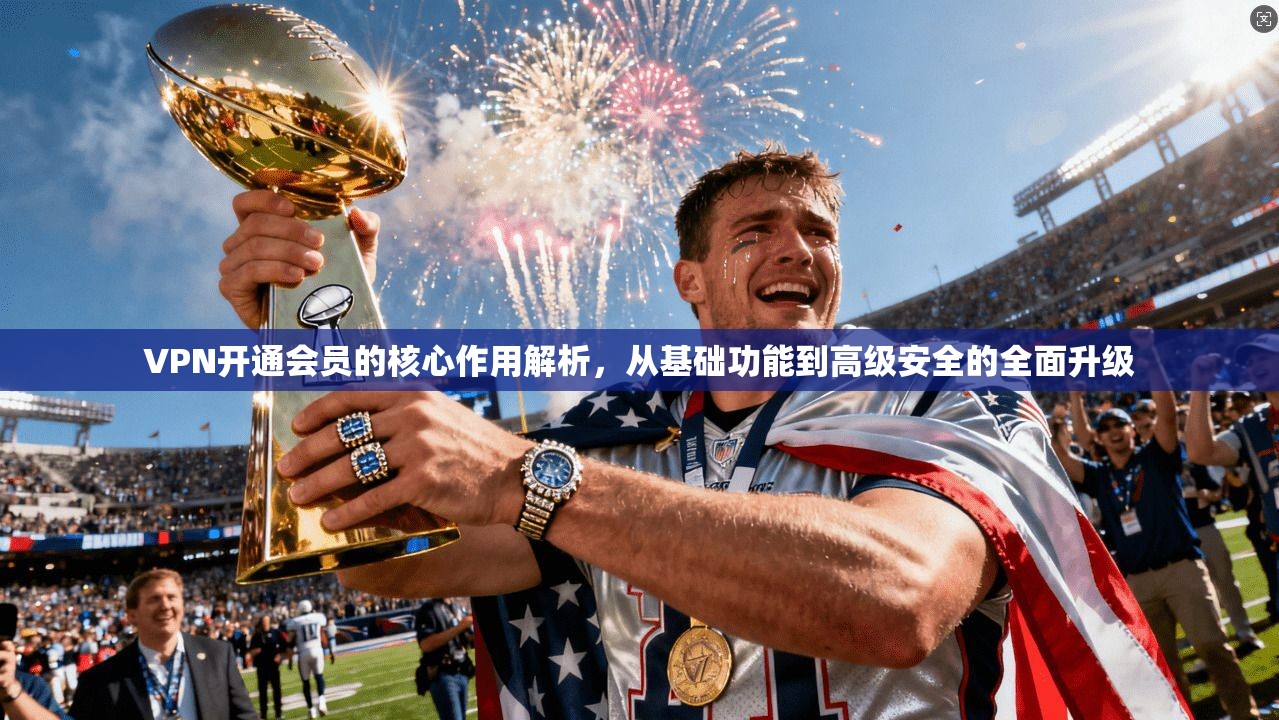 VPN开通会员的核心作用解析，从基础功能到高级安全的全面升级