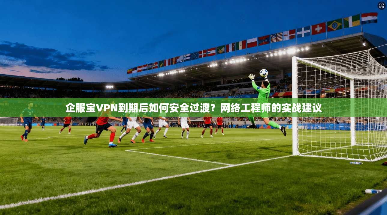 企服宝VPN到期后如何安全过渡？网络工程师的实战建议